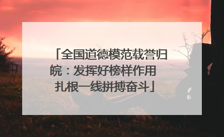 全国道德模范载誉归皖：发挥好榜样作用 扎根一线拼搏奋斗