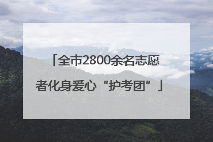 全市2800余名志愿者化身爱心“护考团”
