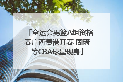 全运会男篮A组资格赛广西贵港开赛 周琦等CBA球星现身