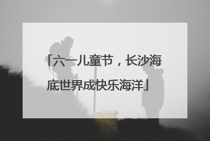 六一儿童节，长沙海底世界成快乐海洋