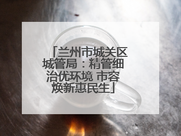 兰州市城关区城管局：精管细治优环境 市容焕新惠民生