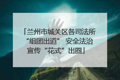 兰州市城关区各司法所“组团出道” 安全法治宣传“花式”出圈
