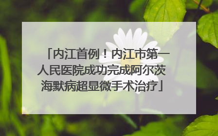 内江首例！内江市第一人民医院成功完成阿尔茨海默病超显微手术治疗