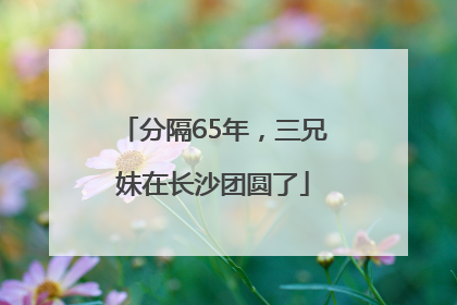分隔65年，三兄妹在长沙团圆了