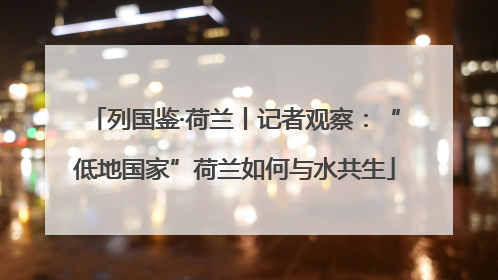 列国鉴·荷兰丨记者观察：“低地国家”荷兰如何与水共生