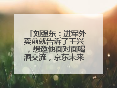 刘强东：进军外卖前就告诉了王兴，想邀他面对面喝酒交流，京东未来会打造一种与美团不同的商业模式