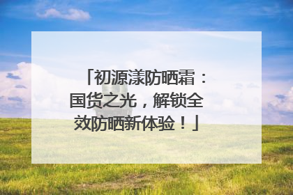 初源漾防晒霜：国货之光，解锁全效防晒新体验！