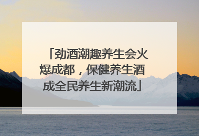 劲酒潮趣养生会火爆成都，保健养生酒成全民养生新潮流