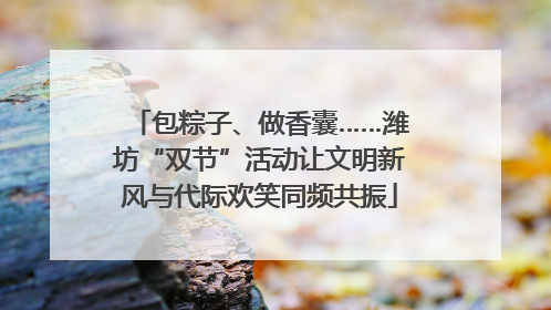 包粽子、做香囊……潍坊“双节”活动让文明新风与代际欢笑同频共振