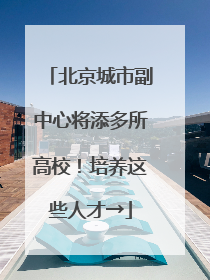 北京城市副中心将添多所高校！培养这些人才→