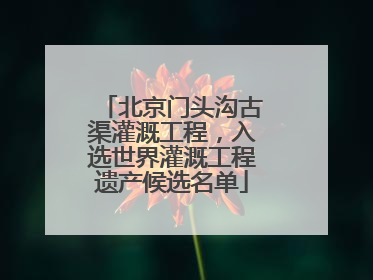 北京门头沟古渠灌溉工程，入选世界灌溉工程遗产候选名单