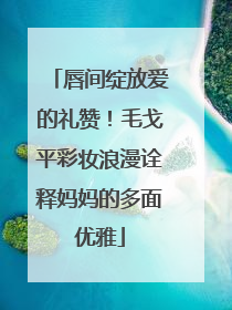唇间绽放爱的礼赞！毛戈平彩妆浪漫诠释妈妈的多面优雅