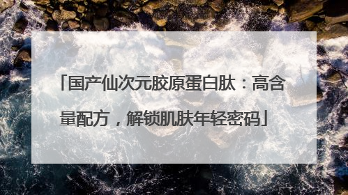 国产仙次元胶原蛋白肽：高含量配方，解锁肌肤年轻密码