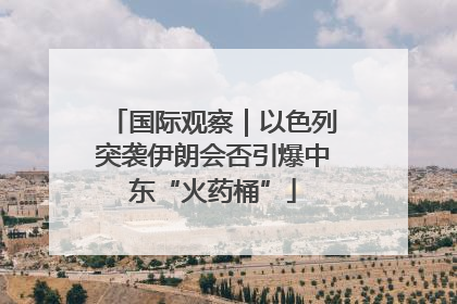 国际观察｜以色列突袭伊朗会否引爆中东“火药桶”