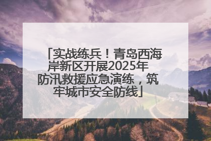 实战练兵！青岛西海岸新区开展2025年防汛救援应急演练，筑牢城市安全防线