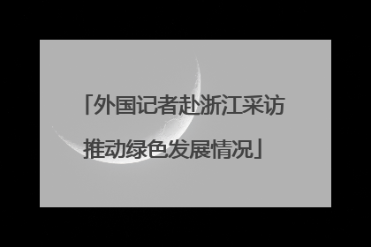 外国记者赴浙江采访推动绿色发展情况