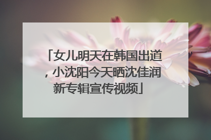 女儿明天在韩国出道，小沈阳今天晒沈佳润新专辑宣传视频