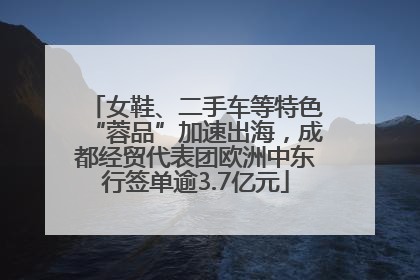 女鞋、二手车等特色“蓉品”加速出海，成都经贸代表团欧洲中东行签单逾3.7亿元
