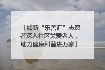 如新“乐善汇”志愿者深入社区关爱老人，助力健康科普进万家