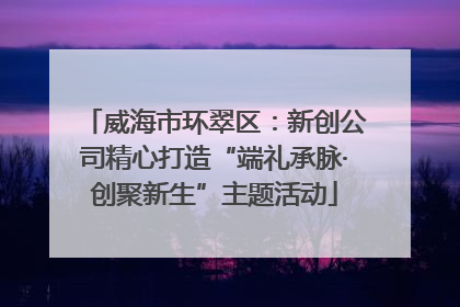 威海市环翠区：新创公司精心打造“端礼承脉·创聚新生”主题活动
