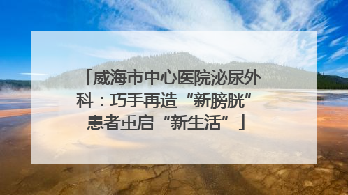 威海市中心医院泌尿外科：巧手再造“新膀胱” 患者重启“新生活”