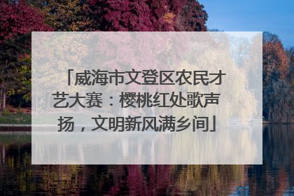 威海市文登区农民才艺大赛：樱桃红处歌声扬，文明新风满乡间