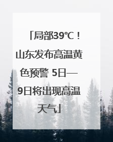 局部39℃！山东发布高温黄色预警 5日—9日将出现高温天气