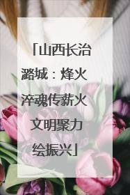 山西长治潞城：烽火淬魂传薪火 文明聚力绘振兴