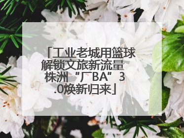 工业老城用篮球解锁文旅新流量 株洲“厂BA”3.0焕新归来