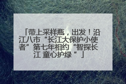 带上采样瓶，出发！沿江八市“长江大保护小使者”第七年相约“智探长江 童心护绿 ”