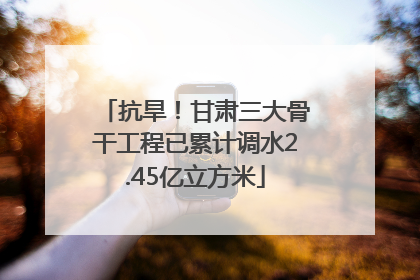 抗旱！甘肃三大骨干工程已累计调水2.45亿立方米