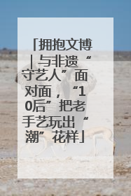 拥抱文博｜与非遗“守艺人”面对面，“10后”把老手艺玩出“潮”花样