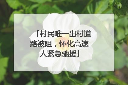 村民唯一出村道路被阻，怀化高速人紧急驰援