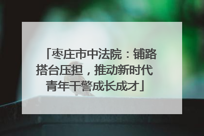枣庄市中法院：铺路搭台压担，推动新时代青年干警成长成才
