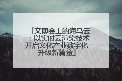 文博会上的海马云：以实时云渲染技术开启文化产业数字化升级新篇章