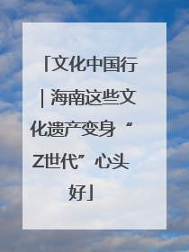文化中国行｜海南这些文化遗产变身“Z世代”心头好