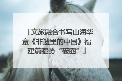 文旅融合书写山海华章《非遗里的中国》福建篇强势“破圈”