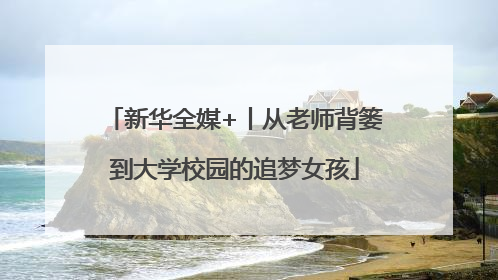 新华全媒+丨从老师背篓到大学校园的追梦女孩