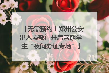 无需预约！郑州公安出入境部门开启暑期学生“夜间办证专场”