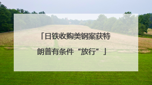 日铁收购美钢案获特朗普有条件“放行”