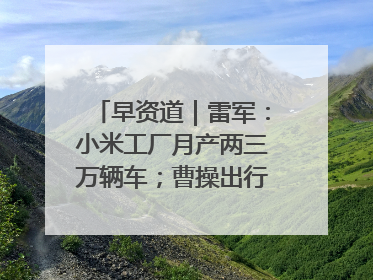 早资道｜雷军：小米工厂月产两三万辆车；曹操出行开启招股