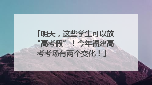 明天，这些学生可以放“高考假”！今年福建高考考场有两个变化！