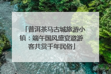 普洱茶马古城旅游小镇：端午国风盛宴邀游客共赏千年民俗