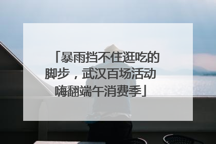暴雨挡不住逛吃的脚步，武汉百场活动嗨翻端午消费季