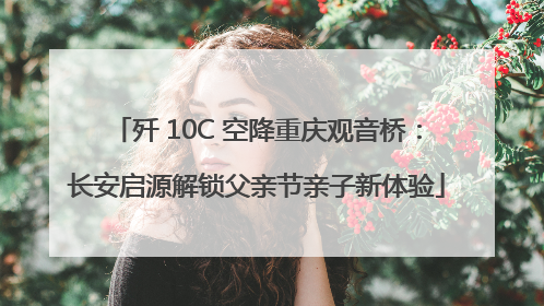 歼 10C 空降重庆观音桥：长安启源解锁父亲节亲子新体验