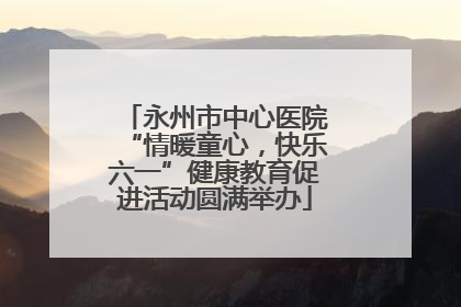 永州市中心医院“情暖童心，快乐六一”健康教育促进活动圆满举办