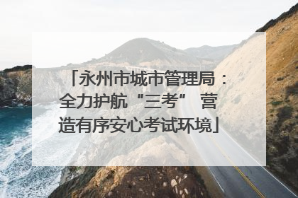 永州市城市管理局：全力护航“三考” 营造有序安心考试环境