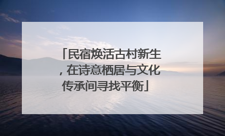 民宿焕活古村新生，在诗意栖居与文化传承间寻找平衡