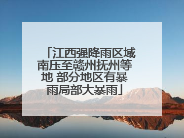 江西强降雨区域南压至赣州抚州等地 部分地区有暴雨局部大暴雨