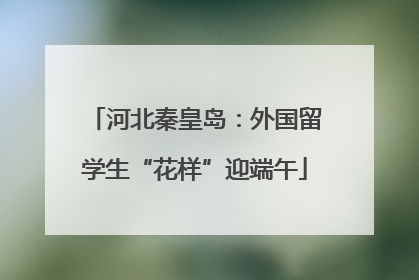 河北秦皇岛：外国留学生“花样”迎端午